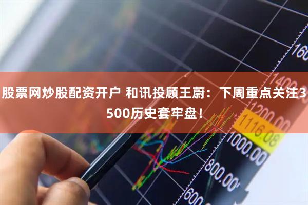 股票网炒股配资开户 和讯投顾王蔚：下周重点关注3500历史套牢盘！