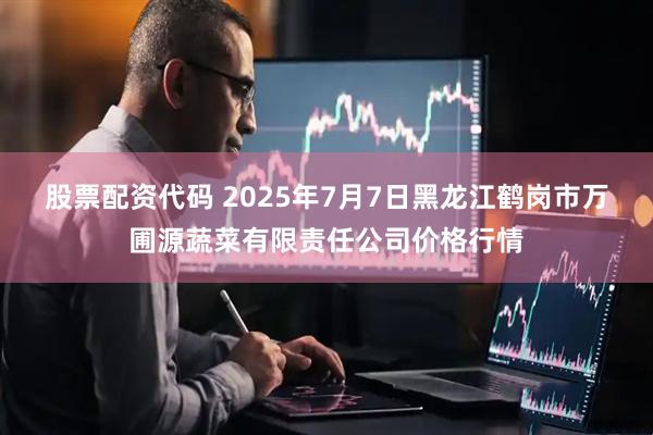 股票配资代码 2025年7月7日黑龙江鹤岗市万圃源蔬菜有限责任公司价格行情