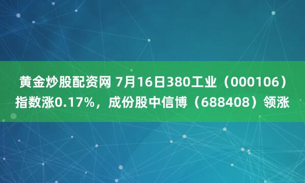黄金炒股配资网 7月16日380工业（000106）指数涨0.17%，成份股中信博（688408）领涨