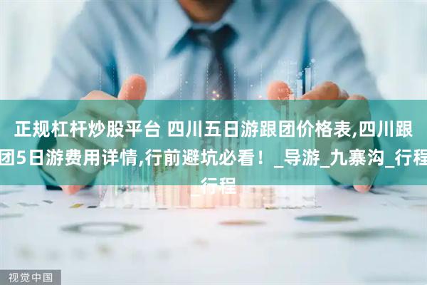 正规杠杆炒股平台 四川五日游跟团价格表,四川跟团5日游费用详情,行前避坑必看！_导游_九寨沟_行程