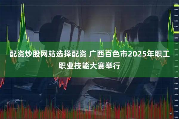 配资炒股网站选择配资 广西百色市2025年职工职业技能大赛举行