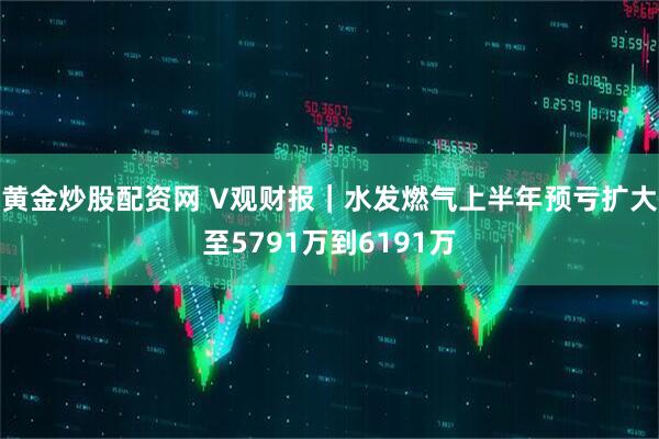 黄金炒股配资网 V观财报｜水发燃气上半年预亏扩大至5791万到6191万