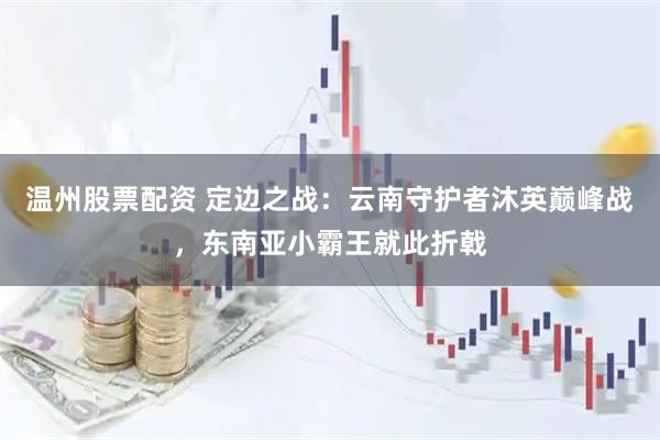 温州股票配资 定边之战：云南守护者沐英巅峰战，东南亚小霸王就此折戟