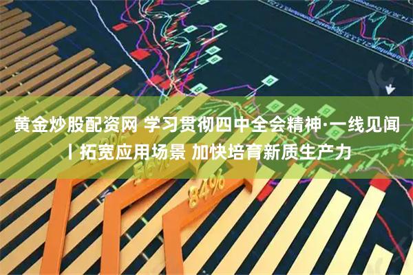 黄金炒股配资网 学习贯彻四中全会精神·一线见闻丨拓宽应用场景 加快培育新质生产力