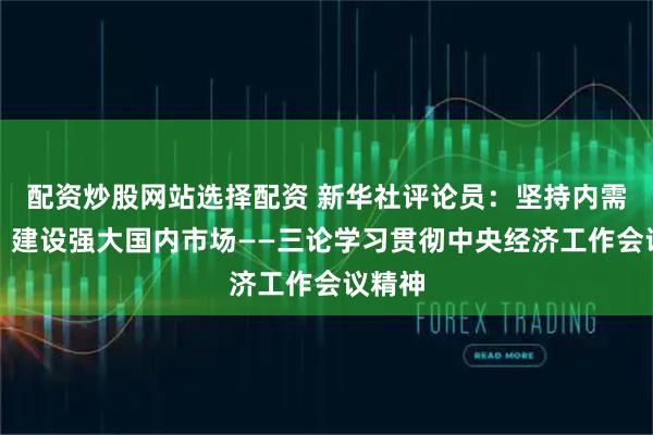 配资炒股网站选择配资 新华社评论员：坚持内需主导，建设强大国内市场——三论学习贯彻中央经济工作会议精神