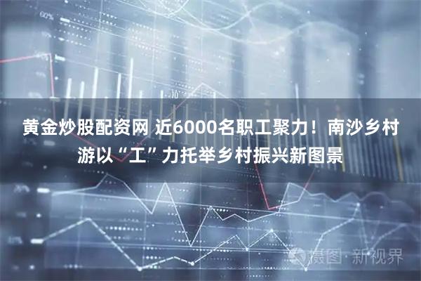 黄金炒股配资网 近6000名职工聚力！南沙乡村游以“工”力托举乡村振兴新图景