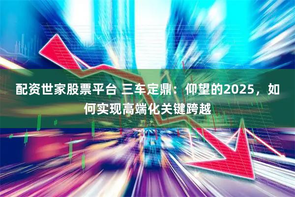配资世家股票平台 三车定鼎：仰望的2025，如何实现高端化关键跨越