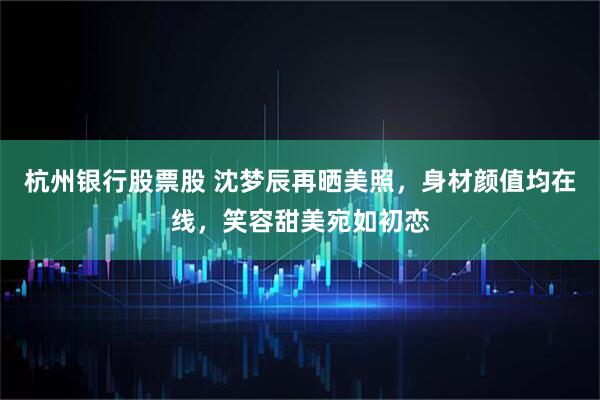 杭州银行股票股 沈梦辰再晒美照，身材颜值均在线，笑容甜美宛如初恋