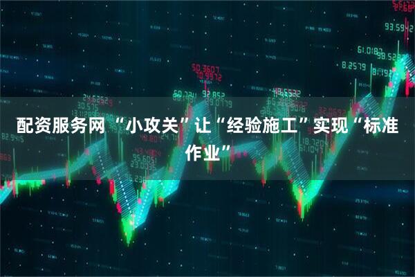配资服务网 “小攻关”让“经验施工”实现“标准作业”