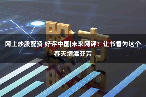 网上炒股配资 好评中国|未来网评：让书香为这个春天增添芬芳